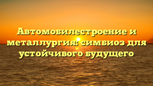 Автомобилестроение и металлургия: симбиоз для устойчивого будущего