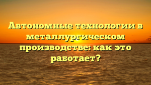 Автономные технологии в металлургическом производстве: как это работает?