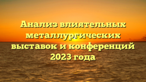 Анализ влиятельных металлургических выставок и конференций 2023 года
