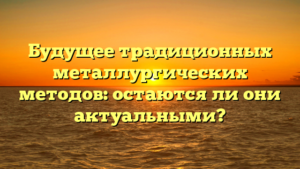 Будущее традиционных металлургических методов: остаются ли они актуальными?