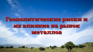 Геополитические риски и их влияние на рынок металлов