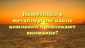 Инвестиции в металлургию: какие компании привлекают внимание?