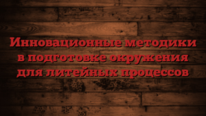 Инновационные методики в подготовке окружения для литейных процессов