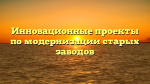Инновационные проекты по модернизации старых заводов