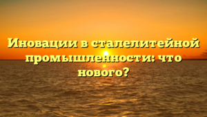 Иновации в сталелитейной промышленности: что нового?