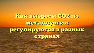 Как выбросы CO2 из металлургии регулируются в разных странах