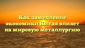 Как замедление экономики Китая влияет на мировую металлургию