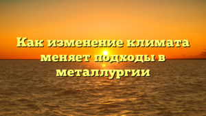 Как изменение климата меняет подходы в металлургии