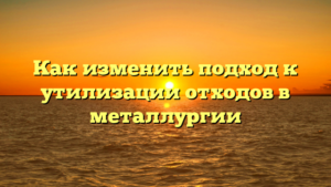 Как изменить подход к утилизации отходов в металлургии