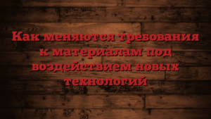 Как меняются требования к материалам под воздействием новых технологий