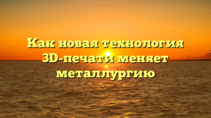 Как новая технология 3D-печати меняет металлургию