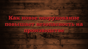 Как новое оборудование повышает безопасность на производстве