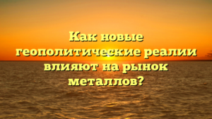 Как новые геополитические реалии влияют на рынок металлов?