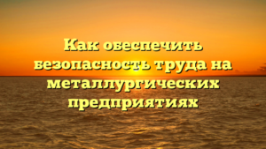 Как обеспечить безопасность труда на металлургических предприятиях