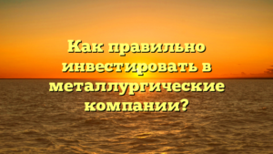 Как правильно инвестировать в металлургические компании?