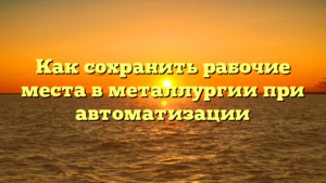 Как сохранить рабочие места в металлургии при автоматизации