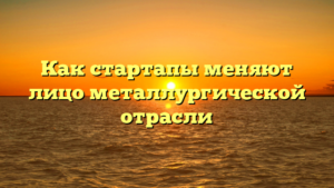 Как стартапы меняют лицо металлургической отрасли
