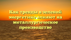 Как тренды в зеленой энергетике влияют на металлургическое производство