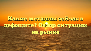 Какие металлы сейчас в дефиците? Обзор ситуации на рынке