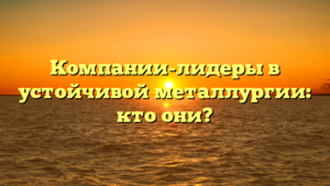 Компании-лидеры в устойчивой металлургии: кто они?