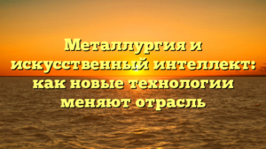 Металлургия и искусственный интеллект: как новые технологии меняют отрасль