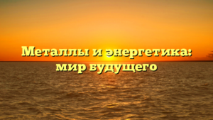 Металлы и энергетика: мир будущего