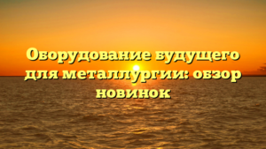Оборудование будущего для металлургии: обзор новинок