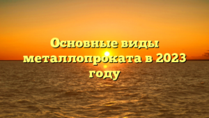 Основные виды металлопроката в 2023 году