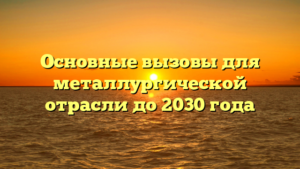 Основные вызовы для металлургической отрасли до 2030 года
