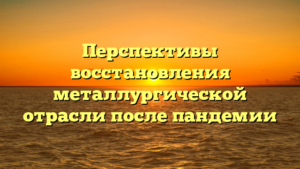 Перспективы восстановления металлургической отрасли после пандемии