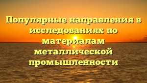 Популярные направления в исследованиях по материалам металлической промышленности