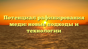 Потенциал рафинирования меди: новые подходы и технологии