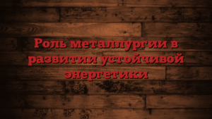 Роль металлургии в развитии устойчивой энергетики