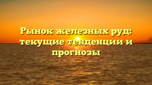 Рынок железных руд: текущие тенденции и прогнозы