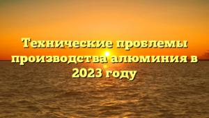 Технические проблемы производства алюминия в 2023 году