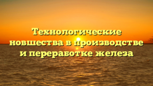 Технологические новшества в производстве и переработке железа