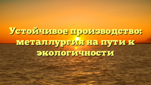 Устойчивое производство: металлургия на пути к экологичности