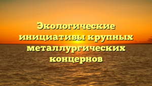 Экологические инициативы крупных металлургических концернов