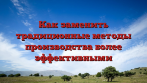 Как заменить традиционные методы производства более эффективными