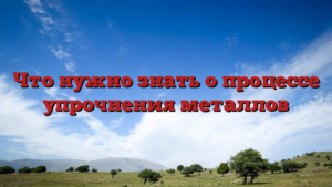 Что нужно знать о процессе упрочнения металлов